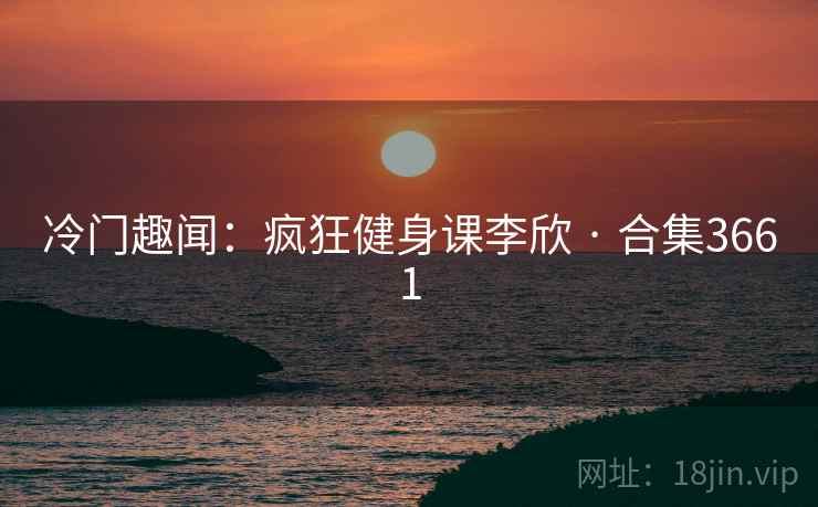 冷门趣闻：疯狂健身课李欣 · 合集3661