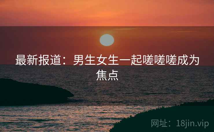 最新报道:男生女生一起嗟嗟嗟成为焦点 最新报道:男生女生一起嗟嗟嗟成为焦点