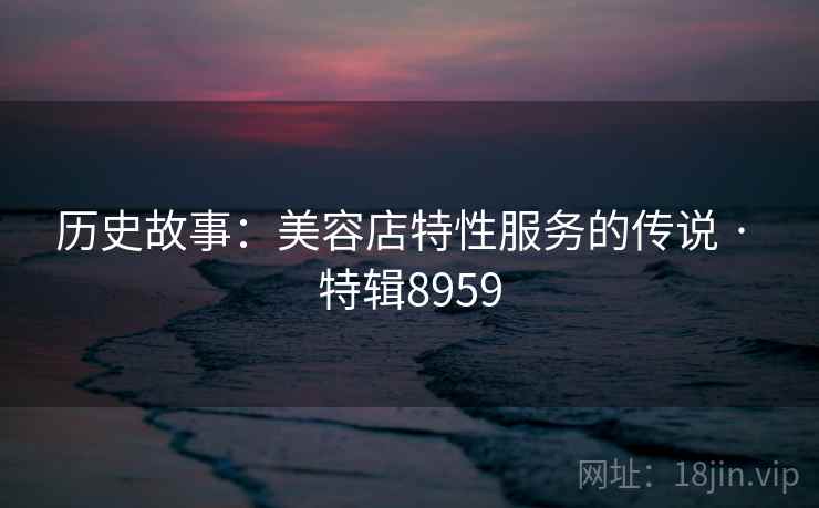历史故事：美容店特性服务的传说 · 特辑8959
