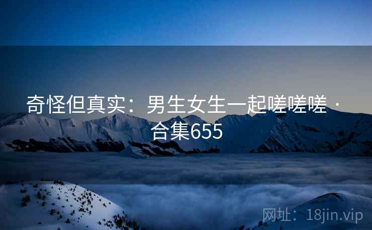 奇怪但真实：男生女生一起嗟嗟嗟 · 合集655