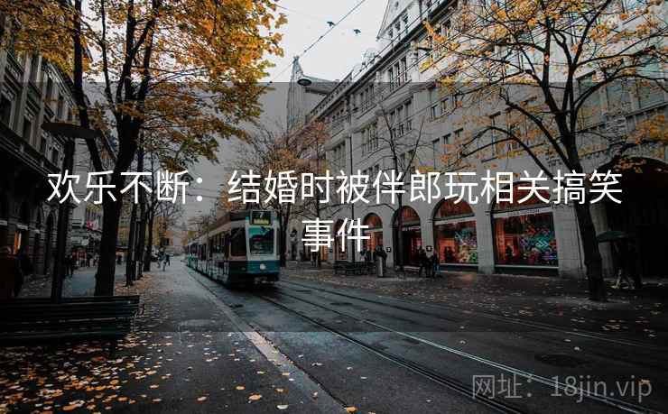 欢乐不断：结婚时被伴郎玩相关搞笑事件