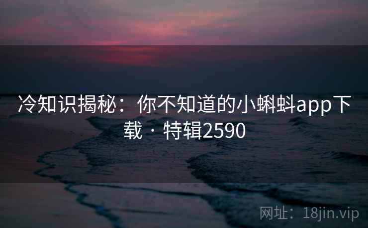 冷知识揭秘：你不知道的小蝌蚪app下载 · 特辑2590