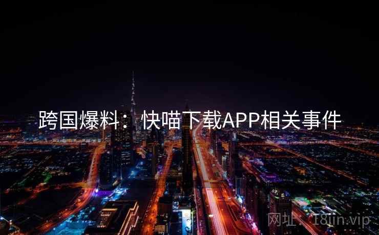 跨国爆料:快喵下载APP相关事件 跨国爆料:快喵下载APP相关事件