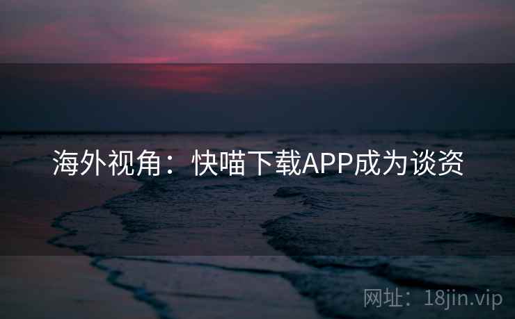 海外视角：快喵下载APP成为谈资